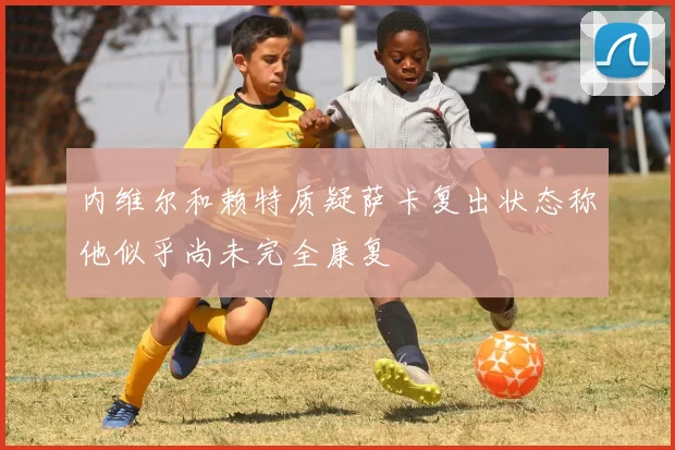 内维尔和赖特质疑萨卡复出状态称他似乎尚未完全康复