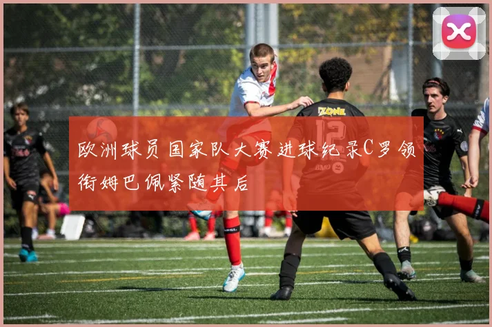 欧洲球员国家队大赛进球纪录C罗领衔姆巴佩紧随其后