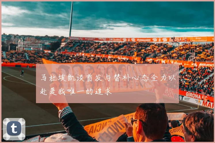 马杜埃凯谈首发与替补心态全力以赴是我唯一的追求