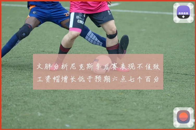 文胖分析尼克斯季后赛表现不佳致工资帽增长低于预期六点七个百分点