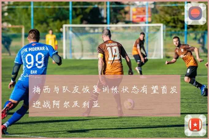 梅西与队友恢复训练状态有望首发迎战阿尔及利亚