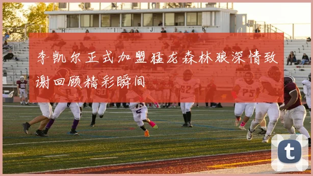 李凯尔正式加盟猛龙森林狼深情致谢回顾精彩瞬间