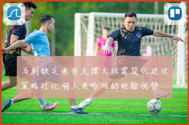 马刺缺乏老将支撑文班需简化进攻策略对比湖人老哈珀的经验优势