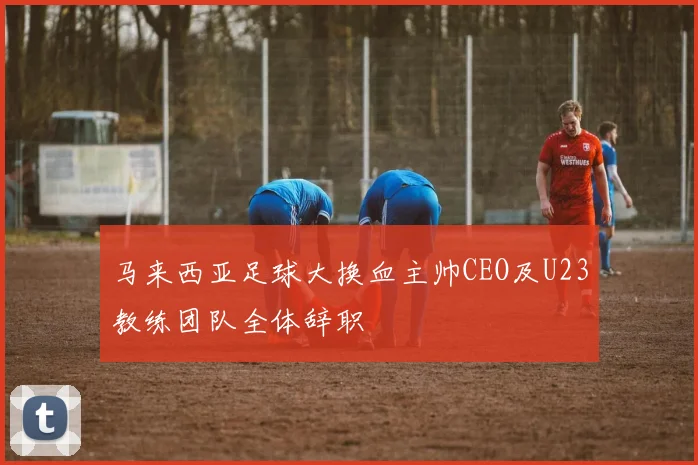 马来西亚足球大换血主帅CEO及U23教练团队全体辞职