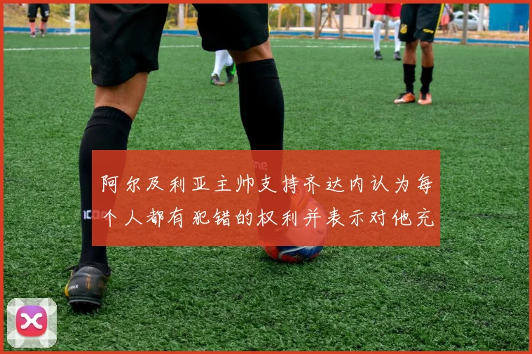 阿尔及利亚主帅支持齐达内认为每个人都有犯错的权利并表示对他充满信心