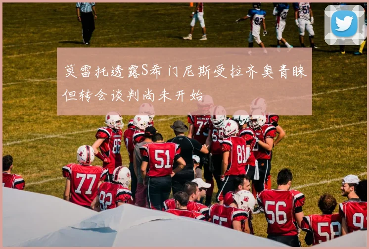 莫雷托透露S希门尼斯受拉齐奥青睐但转会谈判尚未开始