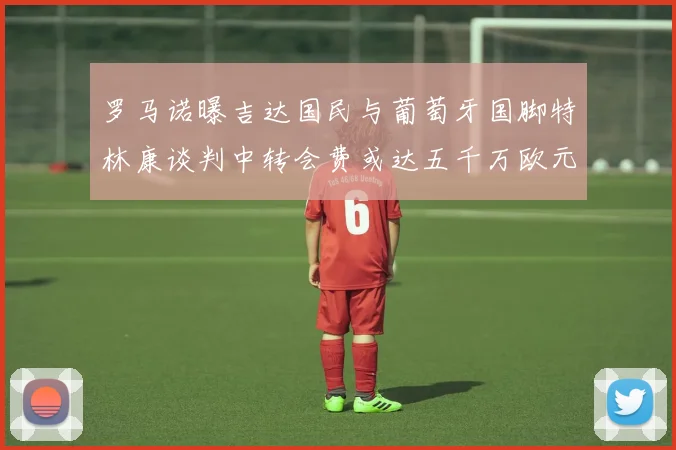 罗马诺曝吉达国民与葡萄牙国脚特林康谈判中转会费或达五千万欧元