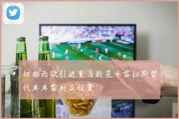 切尔西欲引进皇马新星卡雷拉斯替代库库雷利亚位置