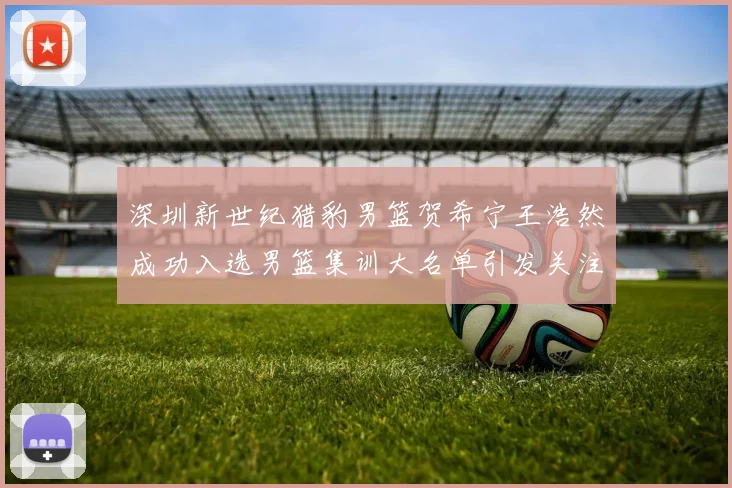 深圳新世纪猎豹男篮贺希宁王浩然成功入选男篮集训大名单引发关注