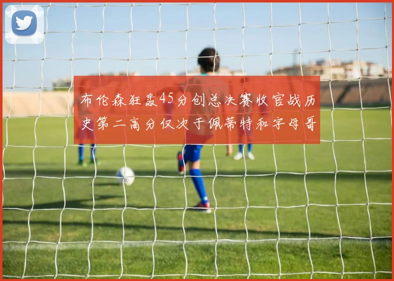 布伦森狂轰45分创总决赛收官战历史第二高分仅次于佩蒂特和字母哥