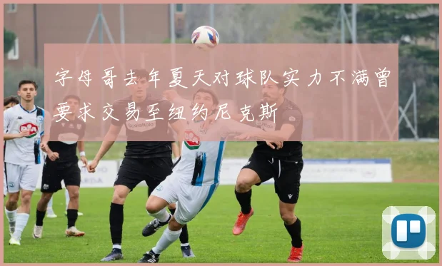 字母哥去年夏天对球队实力不满曾要求交易至纽约尼克斯