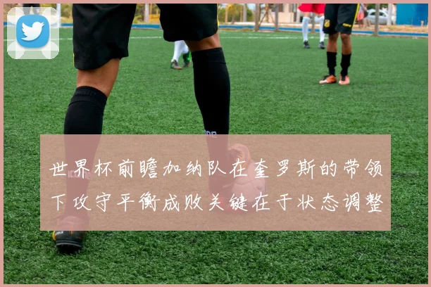 世界杯前瞻加纳队在奎罗斯的带领下攻守平衡成败关键在于状态调整