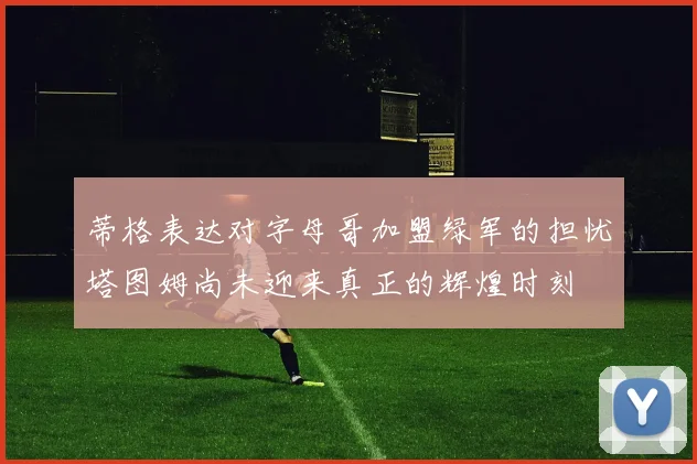 蒂格表达对字母哥加盟绿军的担忧塔图姆尚未迎来真正的辉煌时刻