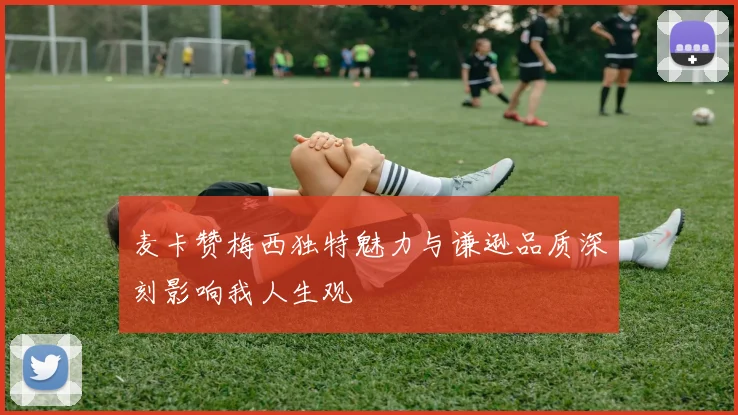 麦卡赞梅西独特魅力与谦逊品质深刻影响我人生观