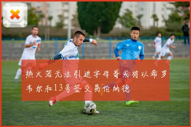 热火若无法引进字母哥或将以希罗韦尔和13号签交易伦纳德