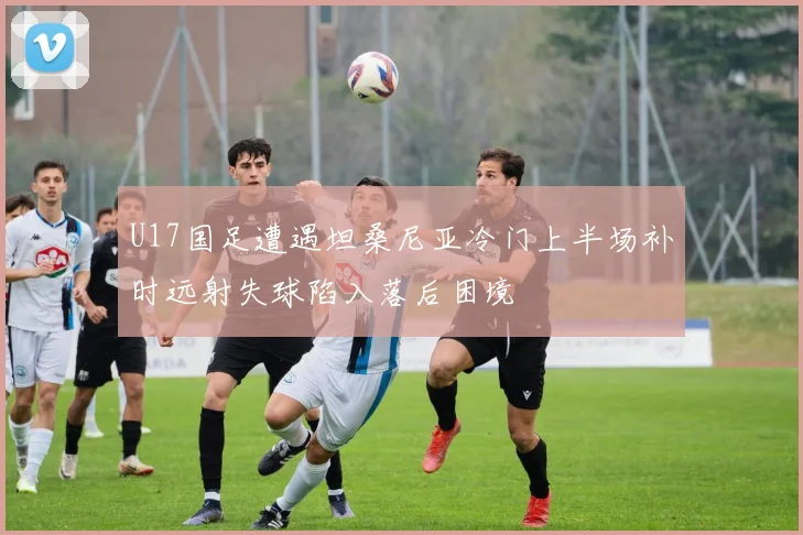 U17国足遭遇坦桑尼亚冷门上半场补时远射失球陷入落后困境