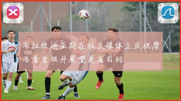 布拉欣迪亚斯在社交媒体上庆祝摩洛哥晋级并展望更高目标