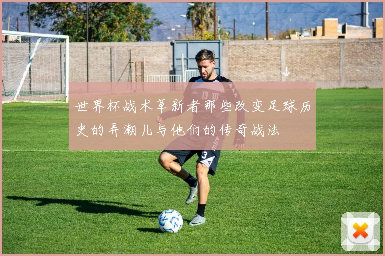 世界杯战术革新者那些改变足球历史的弄潮儿与他们的传奇战法