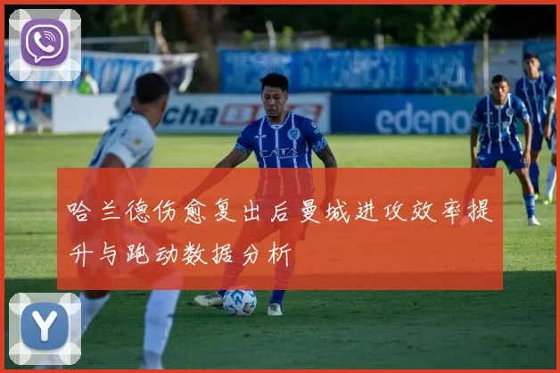 哈兰德伤愈复出后曼城进攻效率提升与跑动数据分析